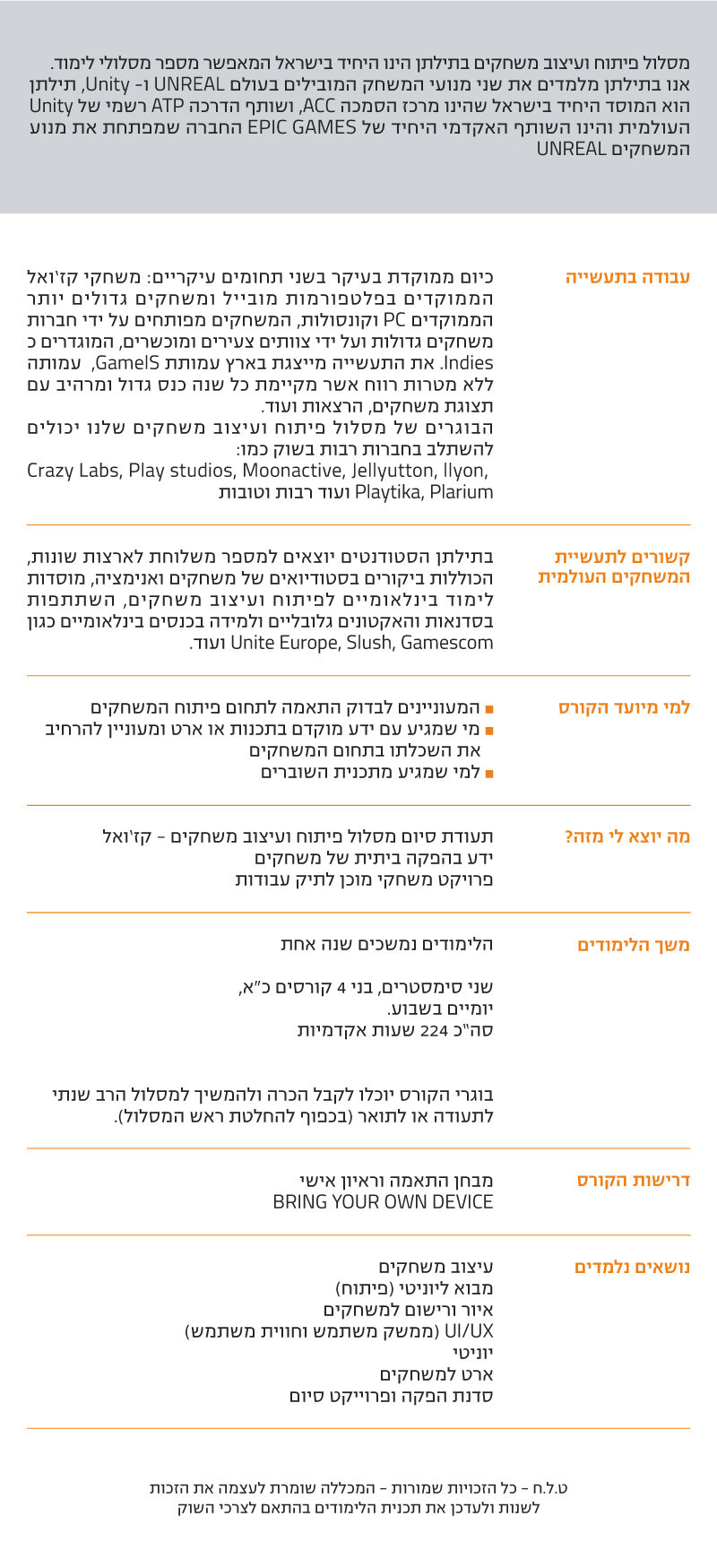 מסלול פיתוח ועיצוב משחקים - קז’ואל מסלול פיתוח ועיצוב משחקים בתילתן הינו היחיד בישראל המאפשר מספר מסלולי לימוד. אנו בתילתן מלמדים את שני מנועי המשחק המובילים בעולם UNREAL ו- Unity, תילתן הוא המוסד היחיד בישראל שהינו מרכז הסמכה ACC, ושותף הדרכה ATP רשמי של Unity העולמית והינו השותף האקדמי היחיד של EPIC GAMES החברה שמפתחת את מנוע המשחקים UNREAL עבודה בתעשיה כיום ממוקדת בעיקר בשני תחומים עיקריים: משחקי קז’ואל הממוקדים בפלטפורמות מובייל ומשחקים גדולים יותר הממוקדים PC וקונסולות, המשחקים מפותחים על ידי חברות משחקים גדולות ועל ידי צוותים צעירים ומוכשרים, המוגדרים כ Indies. את התעשייה מייצגת בארץ עמותת GamelS, עמותה ללא מטרות רווח אשר מקיימת כל שנה כנס גדול ומרהיב עם תצוגת משחקים, הרצאות ועוד. הבוגרים של מסלול פיתוח ועיצוב משחקים שלנו יכולים להשתלב בחברות רבות בשוק כמו: Crazy Labs, Play studios, Moonactive, Jellyutton, llyon, Playtika, Plarium ועוד רבות וטובות קשורים לתעשיית המשחקים העולמית בתילתן הסטודנטים יוצאים למספר משלוחת לארצות שונות, הכוללות ביקורים בסטודיואים של משחקים ואנימציה, מוסדות לימוד בינלאומיים לפיתוח ועיצוב משחקים, השתתפות בסדנאות והאקטונים גלובליים ולמידה בכנסים בינלאומיים כגון Unite Europe, Slush, Gamescom ועוד. למי מיועד הקורס ˆ המעוניינים לבדוק התאמה לתחום פיתוח המשחקים ˆ מי שמגיע עם ידע מוקדם בתכנות או ארט ומעוניין להרחיב את השכלתו בתחום המשחקים ˆ למי שמגיע מתכנית השוברים מה יוצא לי מזה? תעודת סיום מסלול פיתוח ועיצוב משחקים - קז’ואל ידע בהפקה ביתית של משחקים פרויקט משחקי מוכן לתיק עבודות משך הלימודים הלימודים נמשכים שנה אחת שני סימסטרים, בני 4 קורסים כ"א, יומיים בשבוע. סה”כ 224 שעות אקדמיות בוגרי הקורס יוכלו לקבל הכרה ולהמשיך למסלול הרב שנתי לתעודה או לתואר (בכפוף להחלטת ראש המסלול). דרישות הקורס מבחן התאמה וראיון אישי BRING YOUR OWN DEVICE נושאים נלמדים עיצוב משחקים מבוא ליוניטי (פיתוח) איור ורישום למשחקים UI/UX (ממשק משתמש וחווית משתמש) יוניטי ארט למשחקים סדנת הפקה ופרוייקט סיום ט.ל.ח - כל הזכויות שמורות - המכללה שומרת לעצמה את הזכות לשנות ולעדכן את תכנית הלימודים בהתאם לצרכי השוק