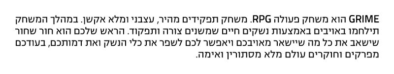 גריים הוא משחק פעולה RPG. משחק תפקידים מהיר, עצבני ומלא אקשן. במהלך המשחק תילחמו באויבים באמצעות נשקים חיים שמשנים צורה ותפקוד. הראש שלכם הוא חור שחור שישאב את כל מה שיישאר מאויבכם ויאפשר לכם לשפר את כלי הנשק ואת דמותכם, בעודכם מפרקים וחוקרים עולם מלא מסתורין ואימה.
